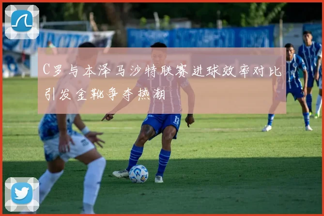 C罗与本泽马沙特联赛进球效率对比引发金靴争夺热潮