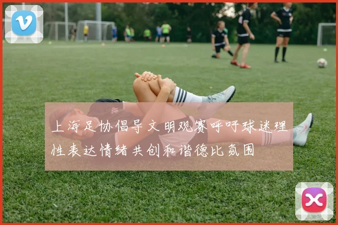 上海足协倡导文明观赛呼吁球迷理性表达情绪共创和谐德比氛围